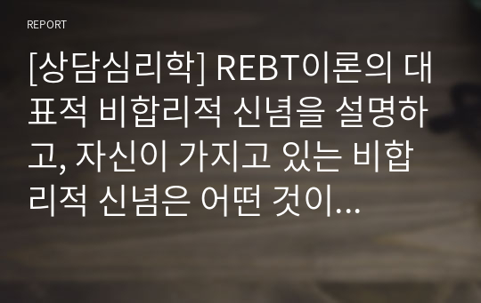 [상담심리학] REBT이론의 대표적 비합리적 신념을 설명하고, 자신이 가지고 있는 비합리적 신념은 어떤 것이 있으며, 그 신념을 합리적으로 변화시키기 위한 계획을 서술하시오