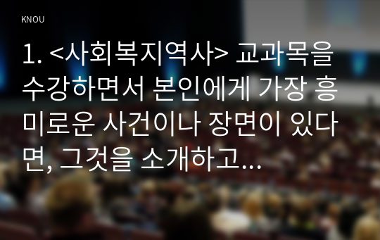 1. &lt;사회복지역사&gt; 교과목을 수강하면서 본인에게 가장 흥미로운 사건이나 장면이 있다면, 그것을 소개하고 왜 가장 흥미로웠는지를 서술하시오. (10점)2. 본인이 본 영화, 드라마, 동화, 소설 등에서 &lt;사회복지역사&gt;와 관련된 사건을 담고 있는 것이 있다면 소개하시오. (20점)