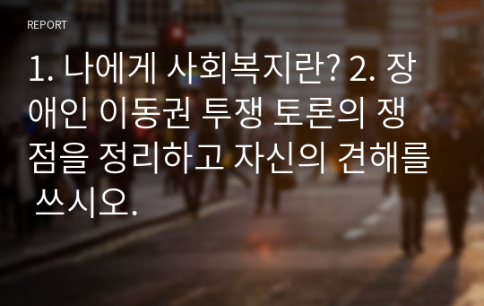 1. 나에게 사회복지란? 2. 장애인 이동권 투쟁 토론의 쟁점을 정리하고 자신의 견해를 쓰시오.