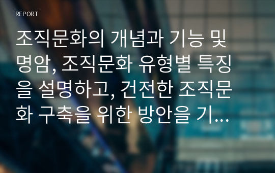 조직문화의 개념과 기능 및 명암, 조직문화 유형별 특징을 설명하고, 건전한 조직문화 구축을 위한 방안을 기술하시오.