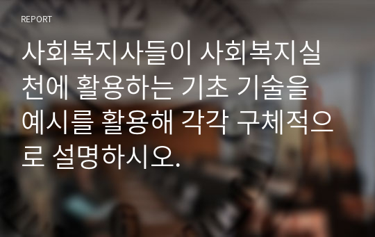 사회복지사들이 사회복지실천에 활용하는 기초 기술을 예시를 활용해 각각 구체적으로 설명하시오.