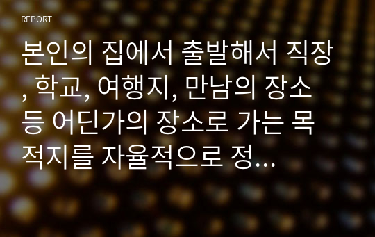 본인의 집에서 출발해서 직장, 학교, 여행지, 만남의 장소 등 어딘가의 장소로 가는 목적지를 자율적으로 정하시기 바랍니다. 그리고 가는 길에 있는 모든 건축물과 골목, 도로, 자연, 사람 등 시각적으로 보이는 모든 풍경과 건축물에 대한 오감의 느낌을 순서대로 글로 기록하세요. 결론은 건축이란 무엇인가에 스스로가 답변하시면서 맺음말을 하시기 바랍니다.