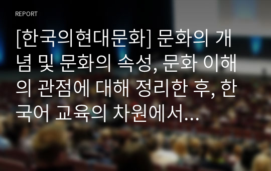 [한국의현대문화] 문화의 개념 및 문화의 속성, 문화 이해의 관점에 대해 정리한 후, 한국어 교육의 차원에서 올바른 문화 이해의 태도에 대한 학습자 자신의 견해를 서술하시오.