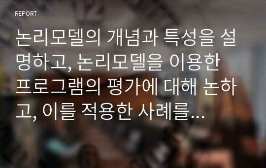 논리모델의 개념과 특성을 설명하고, 논리모델을 이용한 프로그램의 평가에 대해 논하고, 이를 적용한 사례를 기술하시오.