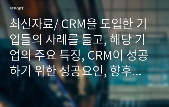 최신자료/ CRM을 도입한 기업들의 사례를 들고, 해당 기업의 주요 특징, CRM이 성공하기 위한 성공요인, 향후 개선 및 더욱 발전되어야 할 점에 대해 설명하시오.