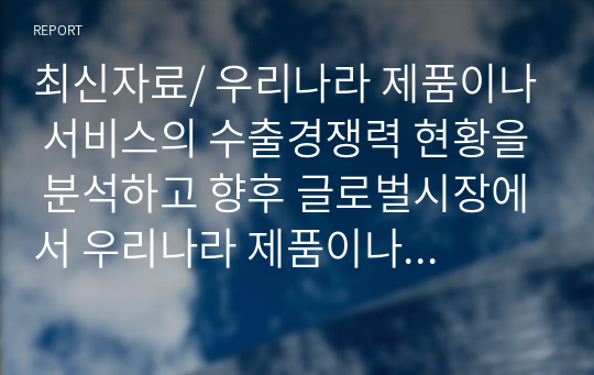 최신자료/ 우리나라 제품이나 서비스의 수출경쟁력 현황을 분석하고 향후 글로벌시장에서 우리나라 제품이나 서비스가 더욱 수출 활성화가 될 수 있는 전략과 방법에 대하여 과제를 제출하시오.