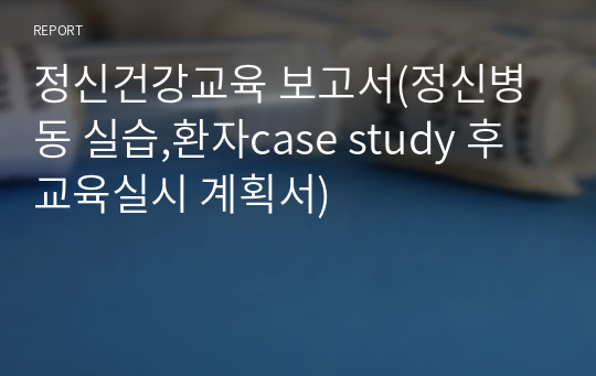 정신건강교육 보고서(정신병동 실습,환자case study 후 교육실시 계획서)