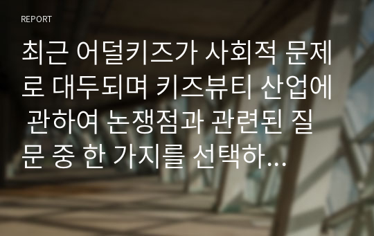 최근 어덜키즈가 사회적 문제로 대두되며 키즈뷰티 산업에 관하여 논쟁점과 관련된 질문 중 한 가지를 선택하여 본인의 의견을 제시(미용학개론A+)