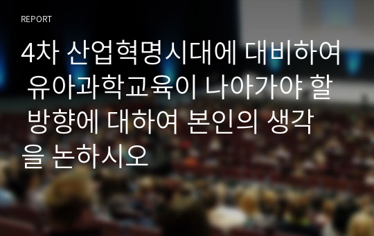 4차 산업혁명시대에 대비하여 유아과학교육이 나아가야 할 방향에 대하여 본인의 생각을 논하시오