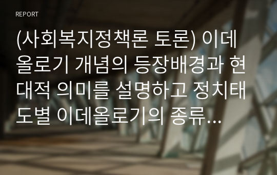 (사회복지정책론 토론) 이데올로기 개념의 등장배경과 현대적 의미를 설명하고 정치태도별 이데올로기의 종류와 내용을 비교, 설명하시오.