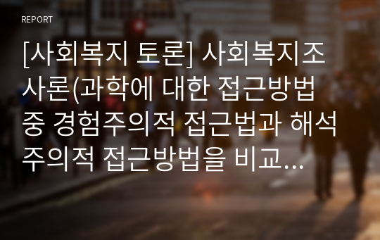 [사회복지 토론] 사회복지조사론(과학에 대한 접근방법 중 경험주의적 접근법과 해석주의적 접근방법을 비교하여 토론하시오)