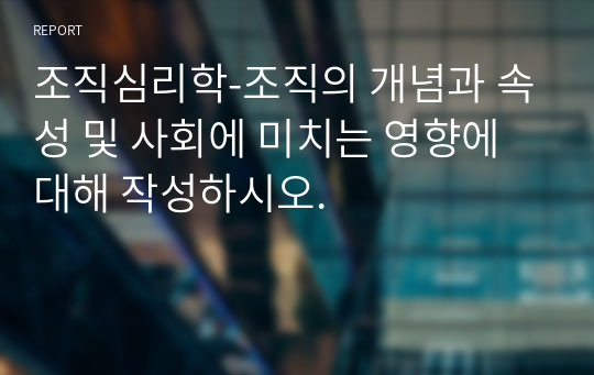 조직심리학-조직의 개념과 속성 및 사회에 미치는 영향에 대해 작성하시오.