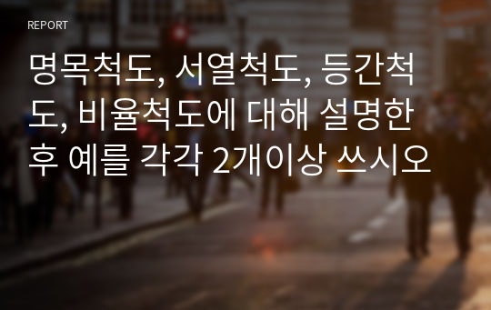 명목척도, 서열척도, 등간척도, 비율척도에 대해 설명한 후 예를 각각 2개이상 쓰시오