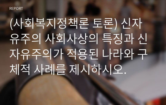 (사회복지정책론 토론) 신자유주의 사회사상의 특징과 신자유주의가 적용된 나라와 구체적 사례를 제시하시오.