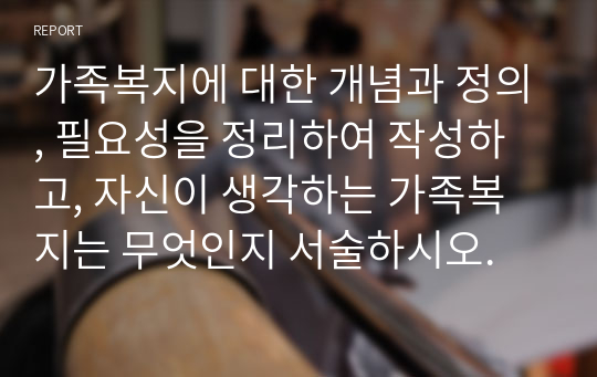 가족복지에 대한 개념과 정의, 필요성을 정리하여 작성하고, 자신이 생각하는 가족복지는 무엇인지 서술하시오.