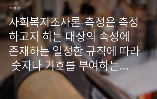 사회복지조사론-측정은 측정하고자 하는 대상의 속성에 존재하는 일정한 규칙에 따라 숫자나 기호를 부여하는 과정을 말한다. 측정의 정의 및 측정수준에 따른 척도의 종류별 특징을 설명