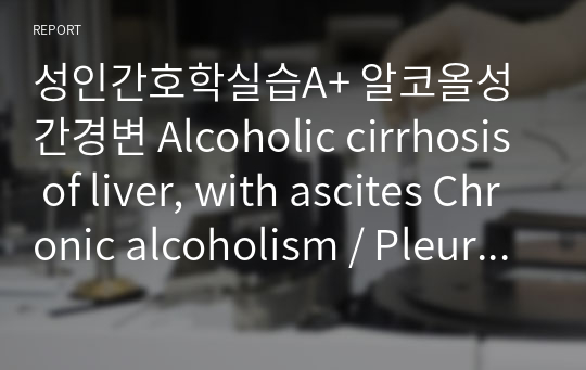 성인간호학실습A+ 알코올성 간경변 Alcoholic cirrhosis of liver, with ascites Chronic alcoholism / Pleurisy with effusion / Alcohol-induced chronic pancreatitis, 간호진단 2개, 간호과정 2개