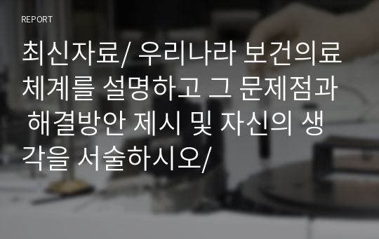 최신자료/ 우리나라 보건의료체계를 설명하고 그 문제점과 해결방안 제시 및 자신의 생각을 서술하시오/