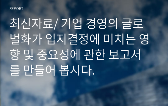 최신자료/ 기업 경영의 글로벌화가 입지결정에 미치는 영향 및 중요성에 관한 보고서를 만들어 봅시다.