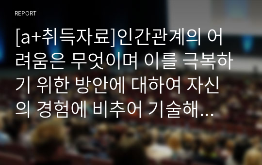 [a+취득자료]인간관계의 어려움은 무엇이며 이를 극복하기 위한 방안에 대하여 자신의 경험에 비추어 기술해 보세요