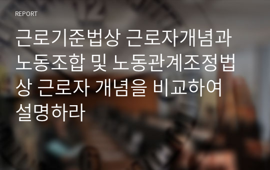 근로기준법상 근로자개념과 노동조합 및 노동관계조정법상 근로자 개념을 비교하여 설명하라