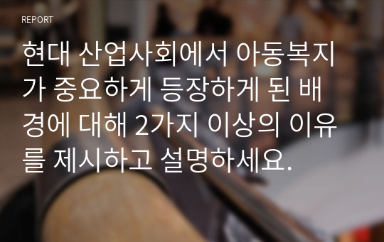 현대 산업사회에서 아동복지가 중요하게 등장하게 된 배경에 대해 2가지 이상의 이유를 제시하고 설명하세요.