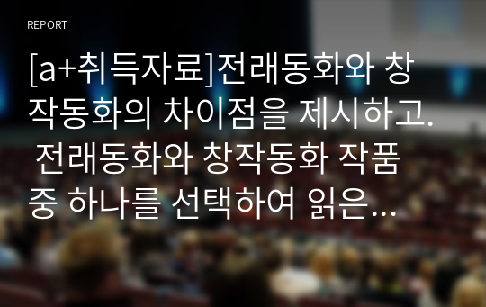 [a+취득자료]전래동화와 창작동화의 차이점을 제시하고. 전래동화와 창작동화 작품 중 하나를 선택하여 읽은 후 감상문을 제출하시오.