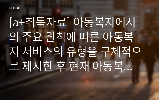 [a+취득자료] 아동복지에서의 주요 원칙에 따른 아동복지 서비스의 유형을 구체적으로 제시한 후 현재 아동복지서비스의 문제점을 분석하고 효율적인 적용 방안을 논하시오.-국내를 중심으로