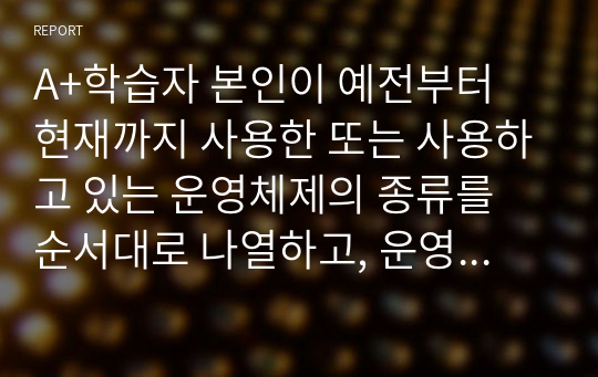 A+학습자 본인이 예전부터 현재까지 사용한 또는 사용하고 있는 운영체제의 종류를 순서대로 나열하고, 운영체제의 장단점에 대한 비교 설명을 본인의 경험을 반영하여 설명하시오