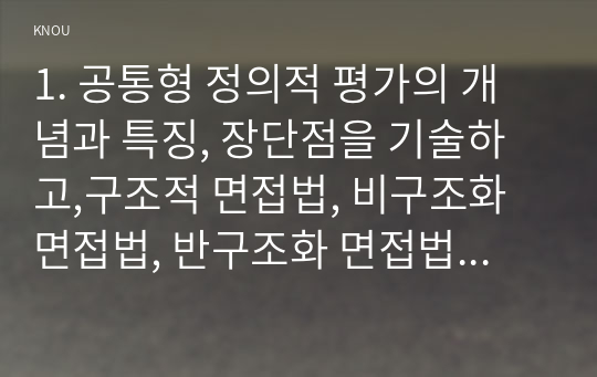 1. 공통형 정의적 평가의 개념과 특징, 장단점을 기술하고,구조적 면접법, 비구조화면접법, 반구조화 면접법 중 1개를 선택하고 선택한 이유를 제시하고 선택한 면접법을 유치원 교사, 어린이집 교사, 유아교육을 공부하는 학생 등에게 직접 실시하고 그 과정과 절차를 기술한 뒤 면접법의 결과를 분석하고 분석한 결과가 의미하는 시사점을 제시하시오. 2. 신뢰도