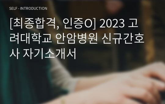 [최종합격, 인증O] 2023 고려대학교 안암병원 신규간호사 합격 자기소개서