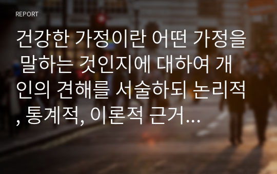 건강한 가정이란 어떤 가정을 말하는 것인지에 대하여 개인의 견해를 서술하되 논리적, 통계적, 이론적 근거에 바탕으로 두고 설명하시오