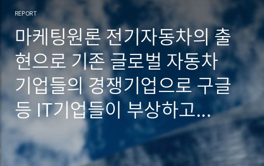 마케팅원론 전기자동차의 출현으로 기존 글로벌 자동차 기업들의 경쟁기업으로 구글 등 IT기업들이 부상하고 있다.