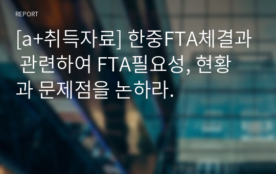 [a+취득자료] 한중FTA체결과 관련하여 FTA필요성, 현황과 문제점을 논하라.