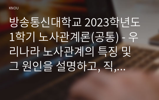 방송통신대학교 2023학년도1학기 노사관계론(공통) - 우리나라 노사관계의 특징 및 그 원인을 설명하고, 직, 간접적으로 경험한 사례를 교재를 중심으로 분석한 후, 건설적인 노사관계로 나아가기 위한 방안을 논하시오.