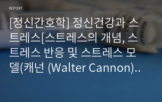 [정신간호학] 정신건강과 스트레스[스트레스의 개념, 스트레스 반응 및 스트레스 모델(캐넌 (Walter Cannon) 초기 스트레스 반응 이론, 셀리 (Hans Selye)의 스트레스 적응 모델, 라자루스 (Lazarus)의 상호작용 접근 모델, 일반적응증후군)] [개념, 정리, 자료조사]