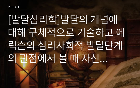 [발달심리학]발달의 개념에 대해 구체적으로 기술하고 에릭슨의 심리사회적 발달단계의 관점에서 볼 때 자신의 발달단계와 자신의 발달과제에 대한 성취여부와 관련 지어 기술하시오.