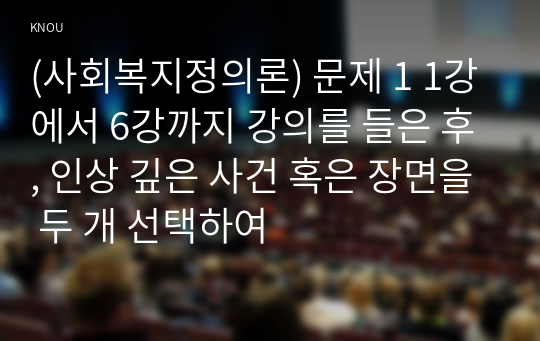 (사회복지정의론) 문제 1 1강에서 6강까지 강의를 들은 후, 인상 깊은 사건 혹은 장면을 두 개 선택하여