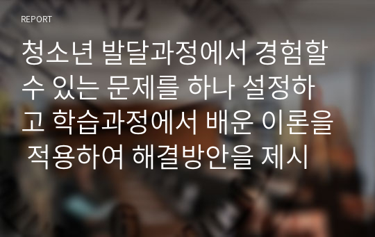 청소년 발달과정에서 경험할 수 있는 문제를 하나 설정하고 학습과정에서 배운 이론을 적용하여 해결방안을 제시