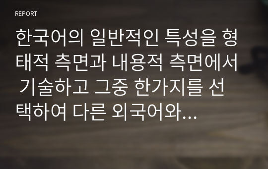 한국어의 일반적인 특성을 형태적 측면과 내용적 측면에서 기술하고 그중 한가지를 선택하여 다른 외국어와 비교 대조하여 설명하시오