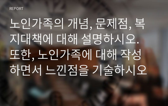 노인가족의 개념, 문제점, 복지대책에 대해 설명하시오. 또한, 노인가족에 대해 작성하면서 느낀점을 기술하시오