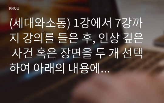 (세대와소통) 1강에서 7강까지 강의를 들은 후, 인상 깊은 사건 혹은 장면을 두 개 선택하여 아래의 내용에 답하시오. (10점) ① 그 내용을 간단히 요약하시오. ② 어떤 점에서 인상깊었고, 이것을 통해 어떤 생각을 하게 되었는지를 설명하시오.