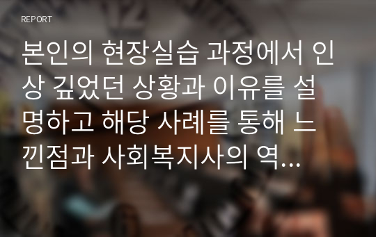 본인의 현장실습 과정에서 인상 깊었던 상황과 이유를 설명하고 해당 사례를 통해 느낀점과 사회복지사의 역할 및 사회복지사로서의 직업적 가치를 서술해보시오.