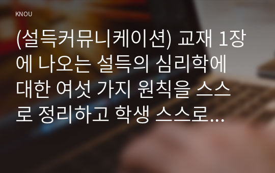 (설득커뮤니케이션) 교재 1장에 나오는 설득의 심리학에 대한 여섯 가지 원칙을 스스로 정리하고 학생 스스로 경험