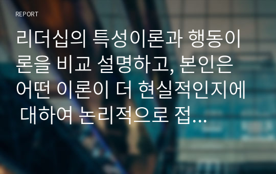 리더십의 특성이론과 행동이론을 비교 설명하고, 본인은 어떤 이론이 더 현실적인지에 대하여 논리적으로 접근하여