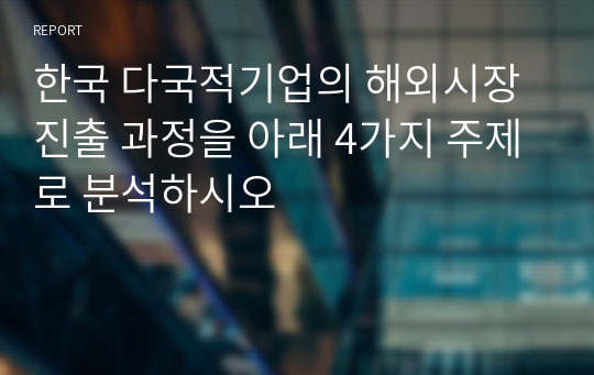 한국 다국적기업의 해외시장 진출 과정을 아래 4가지 주제로 분석하시오