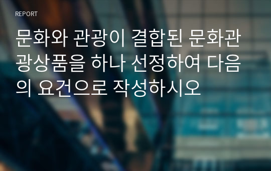 문화와 관광이 결합된 문화관광상품을 하나 선정하여 다음의 요건으로 작성하시오