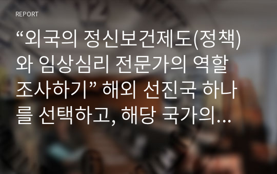 “외국의 정신보건제도(정책)와 임상심리 전문가의 역할 조사하기” 해외 선진국 하나를 선택하고, 해당 국가의 정신보건제도(정책)과 임상심리 전문가의 역할들을 정리하시오, 우리나라의 정신보건제도(정책)와 임상심리 전문가의 역할과 비교하여 향후 보완되어야 할 제도와 자신이 나아가고자 하는 분야에 대한 종합의견 나타내기   