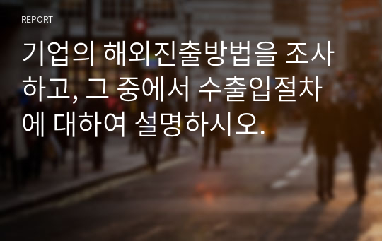 기업의 해외진출방법을 조사하고, 그 중에서 수출입절차에 대하여 설명하시오.