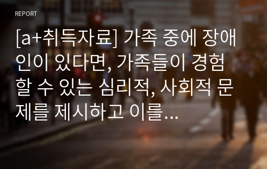 [a+취득자료] 가족 중에 장애인이 있다면, 가족들이 경험 할 수 있는 심리적, 사회적 문제를 제시하고 이를 극복하기 위한 구체적인 방안으로 무엇이 있을지 제시하시오